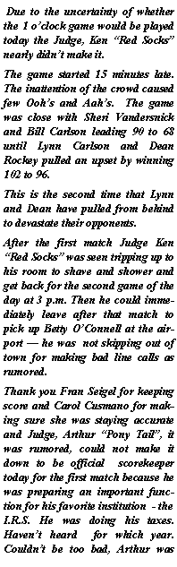 Text Box:  Due to the uncertainty of whether the 1 oclock game would be played today the Judge, Ken Red Socks nearly didnt make it.The game started 15 minutes late.  The inattention of the crowd caused few Oohs and Aahs.  The game was close with Sheri Vandersnick and Bill Carlson leading 90 to 68 until Lynn Carlson and Dean Rockey pulled an upset by winning 102 to 96.This is the second time that Lynn and Dean have pulled from behind to devastate their opponents.After the first match Judge Ken Red Socks was seen tripping up to  his room to shave and shower and get back for the second game of the day at 3 p.m. Then he could immediately leave after that match to  pick up Betty OConnell at the airport  he was  not skipping out of town for making bad line calls as rumored.Thank you Fran Seigel for keeping score and Carol Cusmano for making sure she was staying accurate and Judge, Arthur Pony Tail, it was rumored, could not make it down to be official  scorekeeper today for the first match because he was preparing an important function for his favorite institution  - the I.R.S. He was doing his taxes.  Havent heard  for which year.  Couldnt be too bad, Arthur was 