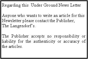 Text Box: Regarding this  Under Ground News Letter Anyone who wants to write an article for this Newsletter please contact the Publisher, The Langendorfs.The Publisher accepts no responsibility or liability for the authenticity or accuracy of the articles.