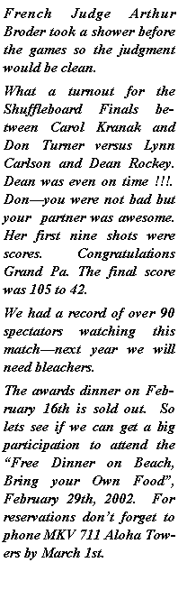 Text Box: French Judge Arthur Broder took a shower before the games so the judgment would be clean.What a turnout for the Shuffleboard Finals between Carol Kranak and Don Turner versus Lynn Carlson and Dean Rockey.  Dean was even on time !!!. Donyou were not bad but your  partner was awesome.  Her first nine shots were scores.  Congratulations Grand Pa. The final score was 105 to 42.We had a record of over 90 spectators watching this matchnext year we will need bleachers.The awards dinner on February 16th is sold out.  So lets see if we can get a big participation to attend the Free Dinner on Beach, Bring your Own Food, February 29th, 2002.  For reservations dont forget to phone MKV 711 Aloha Towers by March 1st.