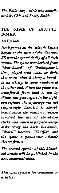 Text Box: The Following Article was contributed by Chic and Scotty Smith.THE GAME OF SHUFFLEBOARD.1st EpisodeDeck games on the Atlantic Liners began at the turn of the Century. SB was the grand daddy of all deck sports. The game was derived from shoveboard of Shakespeares time, played with coins or disks that were shoved along a board in an attempt to cover numbers at the other end. When the game was transferred from land to sea by White Star passengers in the eighteen eighties, the etymology was not surprisingly distorted to shovelboard since the maritime version involved the use of shovel-like sticks with which to propel oversize disks along the deck. Inevitably, shovel became Shuffle and the game a permanent Atlantic Ocean fixture. The second episode of this historical article will be published in the next communication.This open space is for comments or articles .