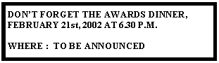 Text Box: DONT FORGET THE AWARDS DINNER, FEBRUARY 21st, 2002 AT 6.30 P.M.WHERE :  TO BE ANNOUNCED