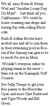 Text Box: We all  miss Helen & Henry Weil and Another Lousy Day On Maui.   Just think all you Californians  We could be home counting rain drops and having fun with rolling Blackouts.Ruth & Arthur Broder have invited one and all to join them in their swimming pool in Boston if the January sun gets to be to much for you in Maui.  Wouldnt everyone rather be playing tennis in the snow  than out on the Kaanapali Golf Courses.See Sally Thorpe to get your free passes to the Mercedes Open and meet Clint Eastwood and Tiger Woods and Bill Green.