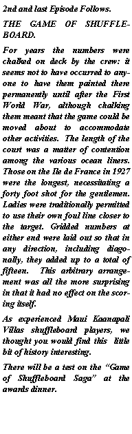 Text Box: 2nd and last Episode Follows.THE GAME OF SHUFFLEBOARD.For years the numbers were chalked on deck by the crew: it seems not to have occurred to anyone to have them painted there permanently until after the First World War, although chalking them meant that the game could be moved about to accommodate other activities.  The length of the court was a matter of contention among the various ocean liners.  Those on the Ile de France in 1927 were the longest, necessitating a forty foot shot for the gentlemen. Ladies were traditionally permitted to use their own foul line closer to the target. Gridded numbers at either end were laid out so that in  any direction, including diagonally, they added up to a total of fifteen.  This arbitrary arrangement was all the more surprising in that it had no effect on the scoring itself.As experienced Maui Kaanapali Villas shuffleboard players, we thought you would find this  little bit of history interesting.There will be a test on the Game of Shuffleboard Saga at the awards dinner.