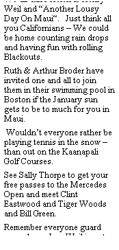 Text Box: We all  miss Helen & Henry Weil and Another Lousy Day On Maui.   Just think all you Californians  We could be home counting rain drops and having fun with rolling Blackouts.
Ruth & Arthur Broder have invited one and all to join them in their swimming pool in Boston if the January sun gets to be to much for you in Maui. 
 Wouldnt everyone rather be playing tennis in the snow  than out on the Kaanapali Golf Courses.
See Sally Thorpe to get your free passes to the Mercedes Open and meet Clint Eastwood and Tiger Woods and Bill Green.
Remember everyone guard your shoes, Lou Weil is out on parole and on the prowl.
Be sure you sign up for the shuffle board tournament or you will be drafted to the Tiddle-e-winks games.
Those who are bored with the MKV owners meetings can buy time shares at the Marriot.
Some of you who havent seen the new elevators in the Aloha Towers are invited to a free ride on February 29th for an all day excursion.  Please make your reservations early.
Aloha
Your Phantom Reporter.
