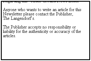 Text Box: Regarding this  Under Ground News Letter 
 
Anyone who wants to write an article for this 
Newsletter please contact the Publisher, 
The Langendorfs.
 
The Publisher accepts no responsibility or liability for the authenticity or accuracy of the articles.
